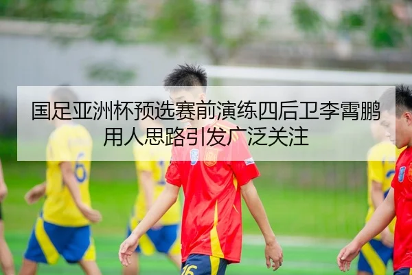国足亚洲杯预选赛前演练四后卫李霄鹏用人思路引发广泛关注