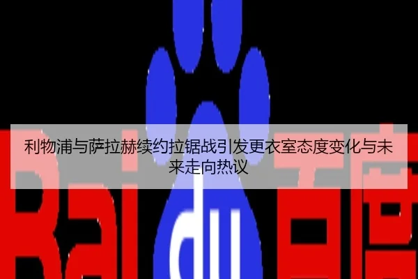 利物浦与萨拉赫续约拉锯战引发更衣室态度变化与未来走向热议