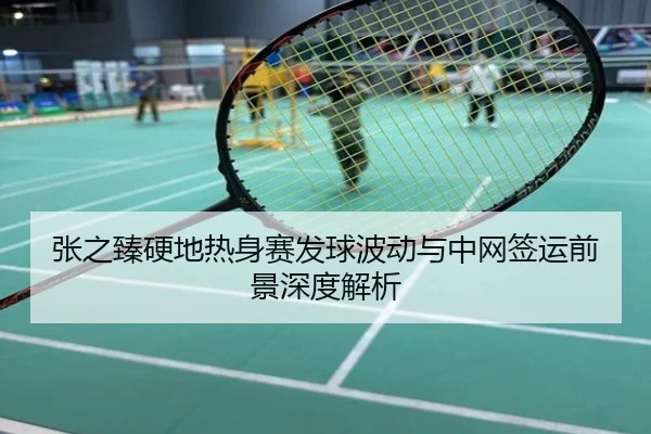 张之臻硬地热身赛发球波动与中网签运前景深度解析