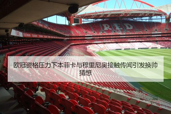 欧冠资格压力下本菲卡与穆里尼奥接触传闻引发换帅猜想