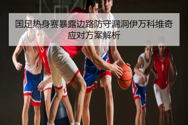 国足热身赛暴露边路防守漏洞伊万科维奇应对方案解析