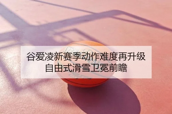谷爱凌新赛季动作难度再升级 自由式滑雪卫冕前瞻
